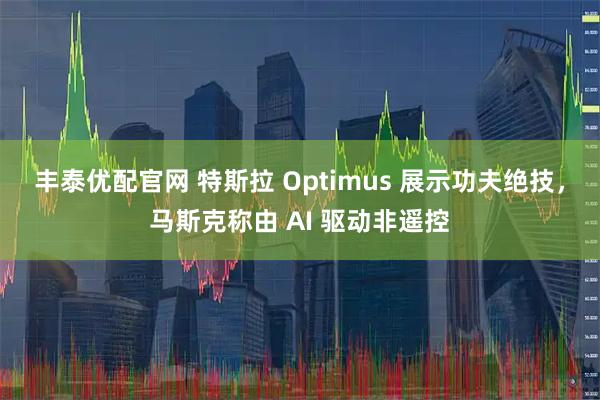 丰泰优配官网 特斯拉 Optimus 展示功夫绝技，马斯克称由 AI 驱动非遥控