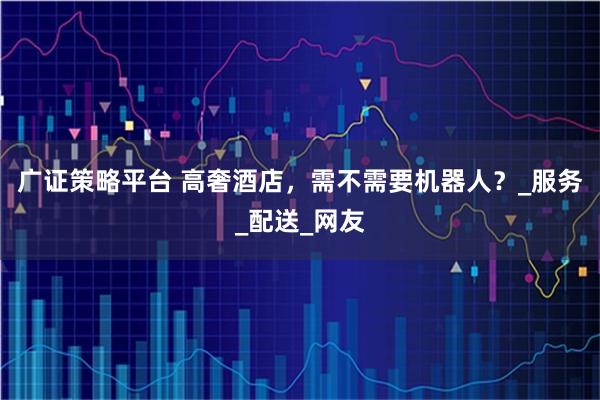 广证策略平台 高奢酒店，需不需要机器人？_服务_配送_网友
