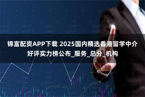 锦富配资APP下载 2025国内精选香港留学中介好评实力榜公布_服务_总分_机构