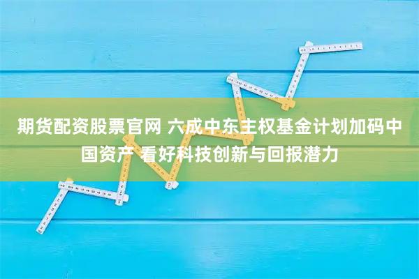 期货配资股票官网 六成中东主权基金计划加码中国资产 看好科技创新与回报潜力
