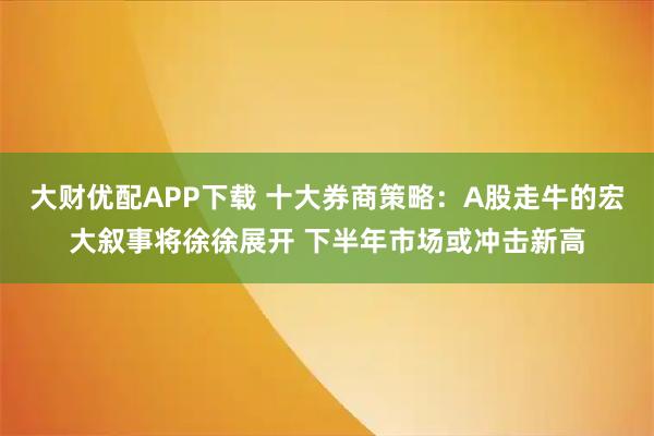 大财优配APP下载 十大券商策略：A股走牛的宏大叙事将徐徐展开 下半年市场或冲击新高