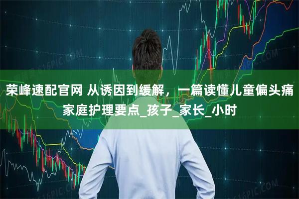 荣峰速配官网 从诱因到缓解，一篇读懂儿童偏头痛家庭护理要点_孩子_家长_小时