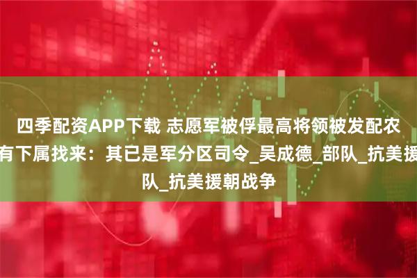 四季配资APP下载 志愿军被俘最高将领被发配农场，后有下属找来：其已是军分区司令_吴成德_部队_抗美援朝战争