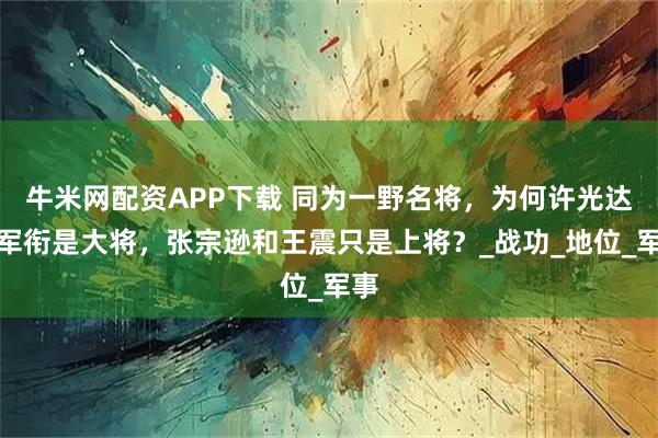 牛米网配资APP下载 同为一野名将，为何许光达的军衔是大将，张宗逊和王震只是上将？_战功_地位_军事