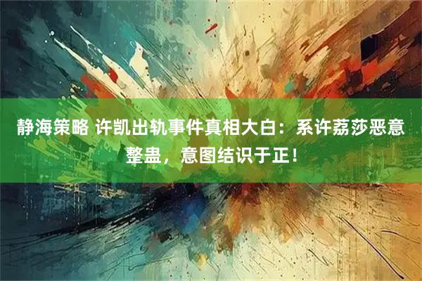 静海策略 许凯出轨事件真相大白：系许荔莎恶意整蛊，意图结识于正！