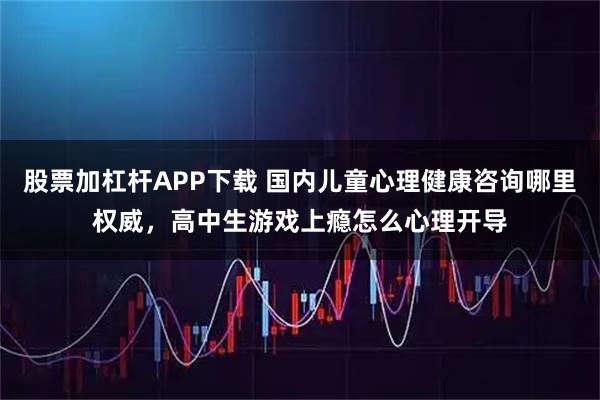 股票加杠杆APP下载 国内儿童心理健康咨询哪里权威，高中生游戏上瘾怎么心理开导