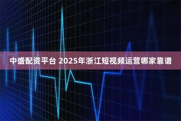 中盛配资平台 2025年浙江短视频运营哪家靠谱