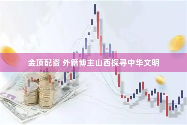 金顶配资 外籍博主山西探寻中华文明