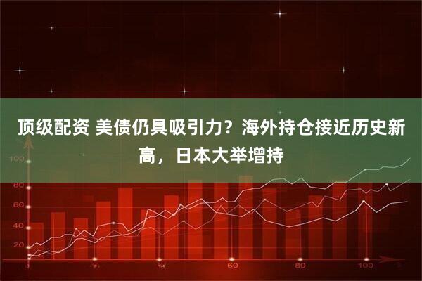 顶级配资 美债仍具吸引力？海外持仓接近历史新高，日本大举增持