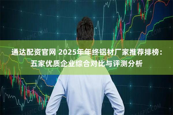 通达配资官网 2025年年终铝材厂家推荐排榜：五家优质企业综合对比与评测分析