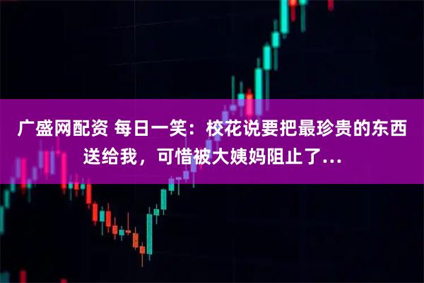 广盛网配资 每日一笑：校花说要把最珍贵的东西送给我，可惜被大姨妈阻止了…