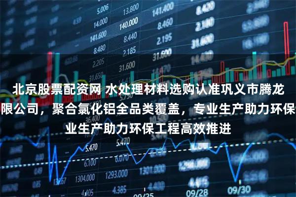 北京股票配资网 水处理材料选购认准巩义市腾龙水处理材料有限公司，聚合氯化铝全品类覆盖，专业生产助力环保工程高效推进
