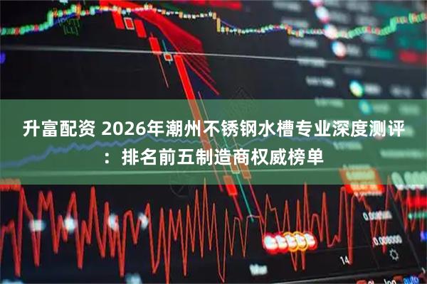 升富配资 2026年潮州不锈钢水槽专业深度测评：排名前五制造商权威榜单