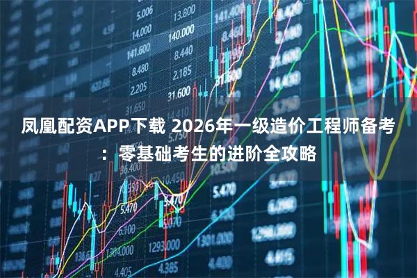 凤凰配资APP下载 2026年一级造价工程师备考：零基础考生的进阶全攻略
