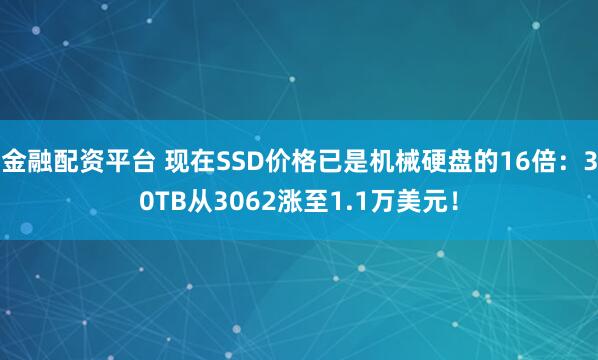 金融配资平台 现在SSD价格已是机械硬盘的16倍：30TB从3062涨至1.1万美元！