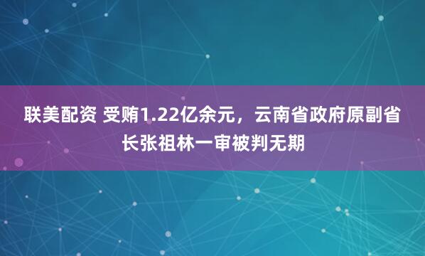 联美配资 受贿1.22亿余元，云南省政府原副省长张祖林一审被判无期