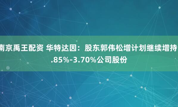 南京禹王配资 华特达因：股东郭伟松增计划继续增持1.85%-3.70%公司股份