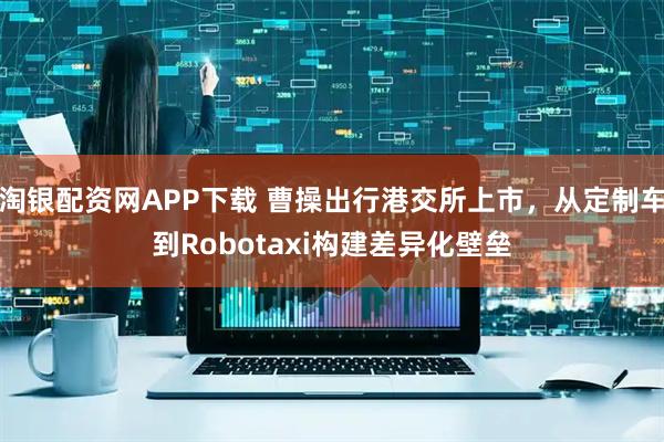淘银配资网APP下载 曹操出行港交所上市，从定制车到Robotaxi构建差异化壁垒