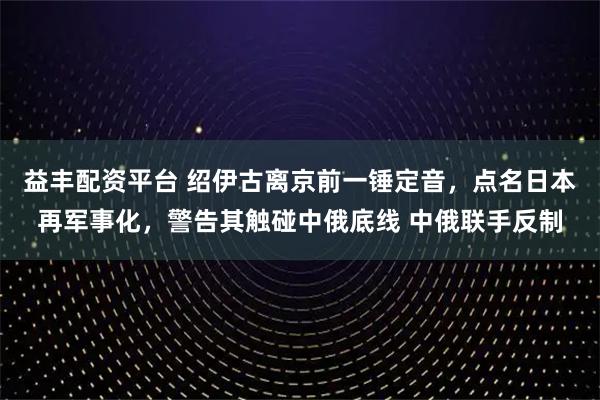 益丰配资平台 绍伊古离京前一锤定音，点名日本再军事化，警告其触碰中俄底线 中俄联手反制