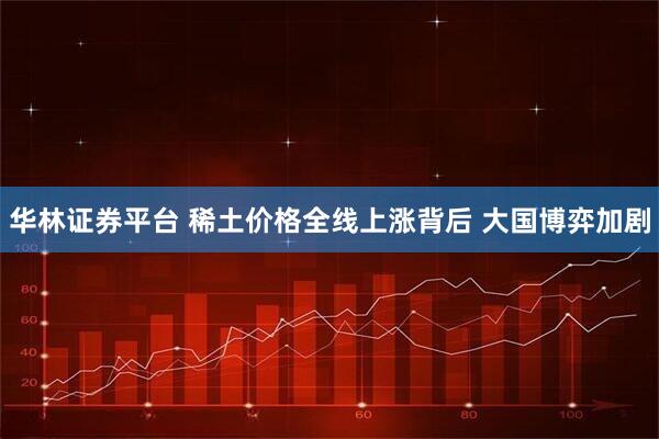 华林证券平台 稀土价格全线上涨背后 大国博弈加剧