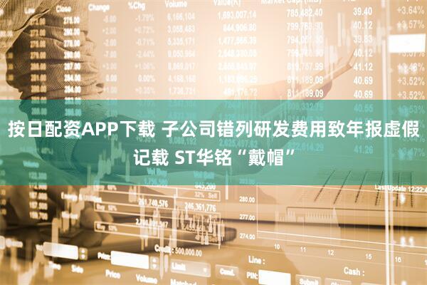 按日配资APP下载 子公司错列研发费用致年报虚假记载 ST华铭“戴帽”