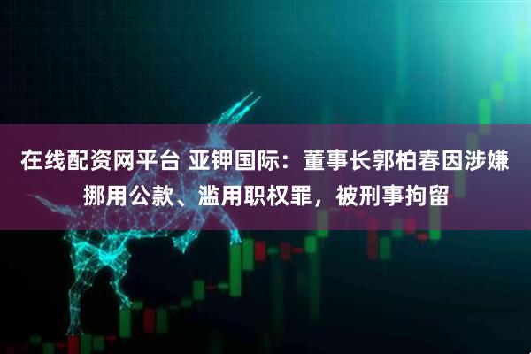 在线配资网平台 亚钾国际：董事长郭柏春因涉嫌挪用公款、滥用职权罪，被刑事拘留