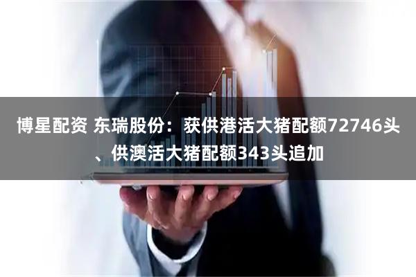 博星配资 东瑞股份：获供港活大猪配额72746头、供澳活大猪配额343头追加