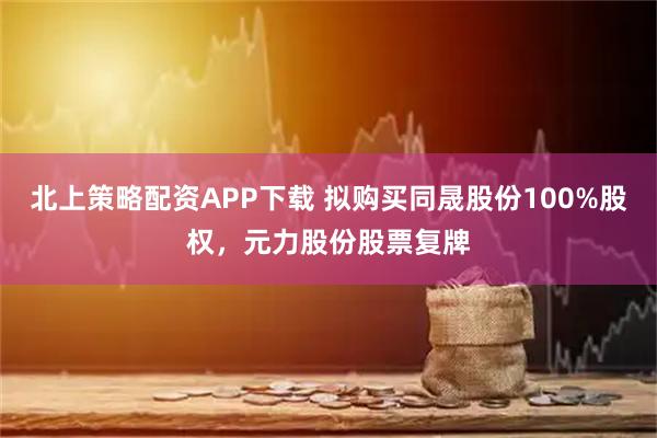 北上策略配资APP下载 拟购买同晟股份100%股权，元力股份股票复牌