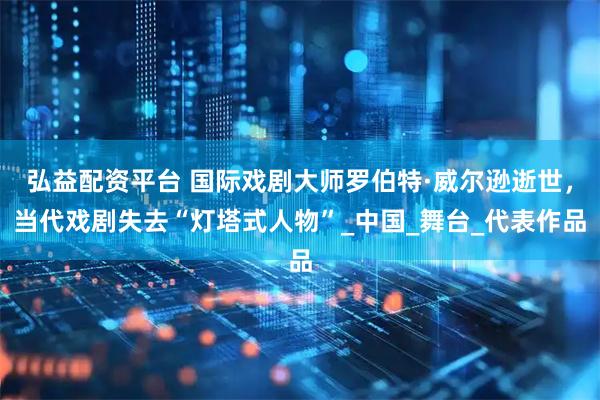 弘益配资平台 国际戏剧大师罗伯特·威尔逊逝世，当代戏剧失去“灯塔式人物”_中国_舞台_代表作品