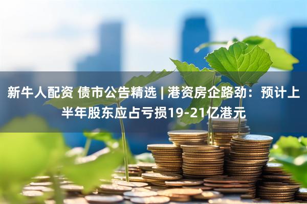 新牛人配资 债市公告精选 | 港资房企路劲：预计上半年股东应占亏损19-21亿港元