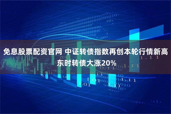 免息股票配资官网 中证转债指数再创本轮行情新高 东时转债大涨20%